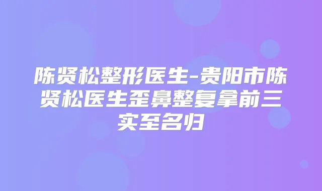 陈贤松整形医生-贵阳市陈贤松医生歪鼻整复拿前三实至名归