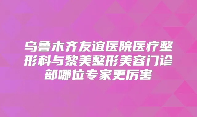 乌鲁木齐友谊医院医疗整形科与黎美整形美容门诊部哪位专家更厉害