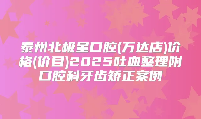 泰州北极星口腔(万达店)价格(价目)2025吐血整理附口腔科牙齿矫正案例