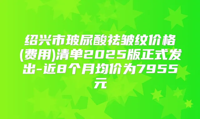 绍兴市玻尿酸祛皱纹价格(费用)清单2025版正式发出-近8个月均价为7955元