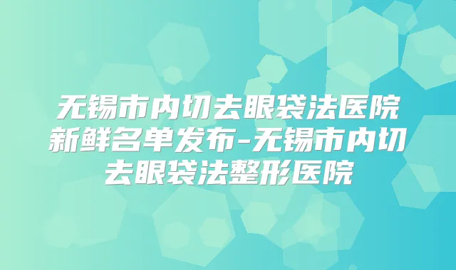 无锡市内切去眼袋法医院新鲜名单发布-无锡市内切去眼袋法整形医院