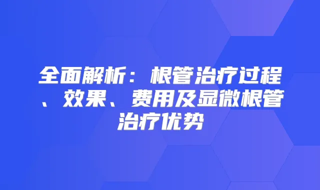 全面解析：根管过程、效果、费用及显微根管优势