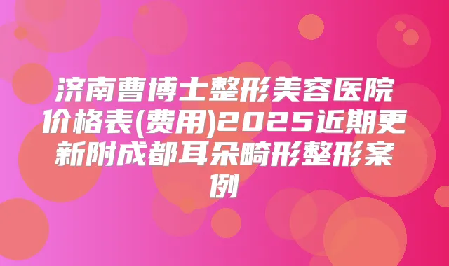 济南曹博士整形美容医院价格表(费用)2025近期更新附成都耳朵畸形整形案例
