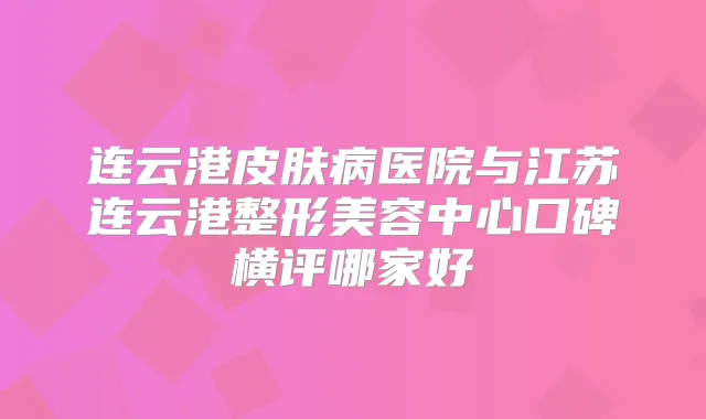 连云港皮肤病医院与江苏连云港整形美容中心口碑横评哪家好