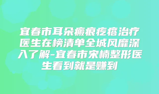 宜春市耳朵瘢痕疙瘩医生在榜清单全城风靡深入了解-宜春市宋楠整形医生看到就是赚到