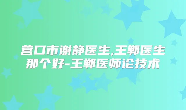 营口市谢静医生,王郸医生那个好-王郸医师论技术