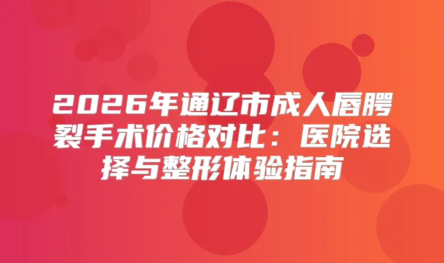 2026年通辽市成人唇腭裂手术价格对比:医院选择与整形体验指南