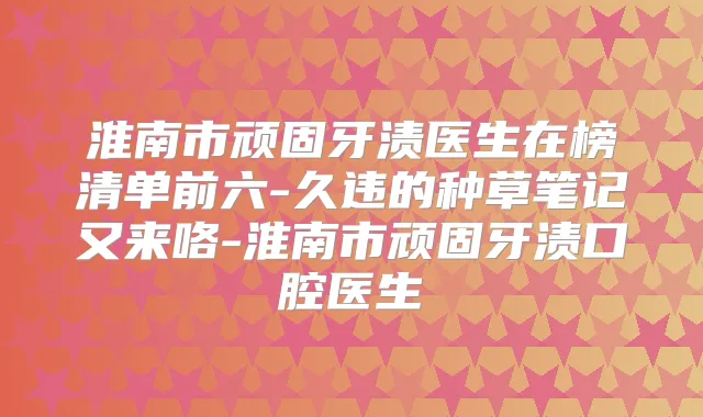 淮南市顽固牙渍医生在榜清单前六-久违的种草笔记又来咯-淮南市顽固牙渍口腔医生