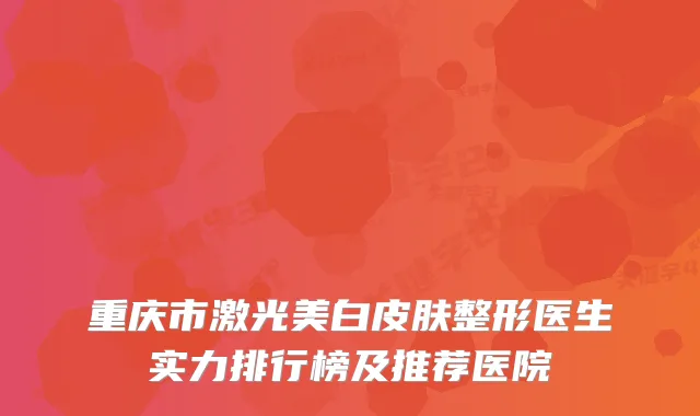 重庆市激光美白皮肤整形医生实力排行榜及推荐医院