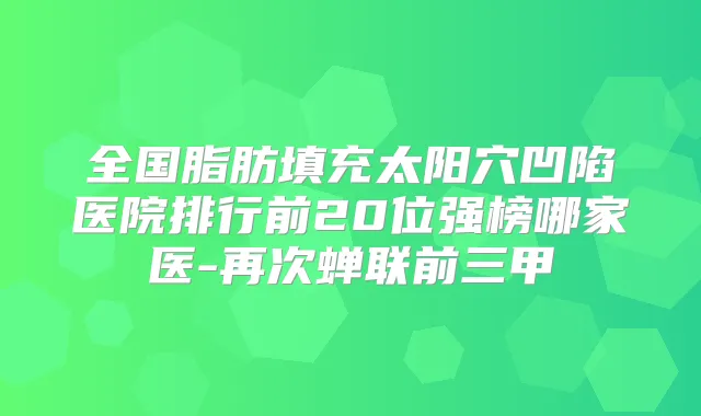 全国脂肪填充太阳穴凹陷医院排行前20位强榜哪家医-再次蝉联前三甲