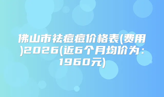 佛山市祛痘痘价格表(费用)2026(近6个月均价为:1960元)