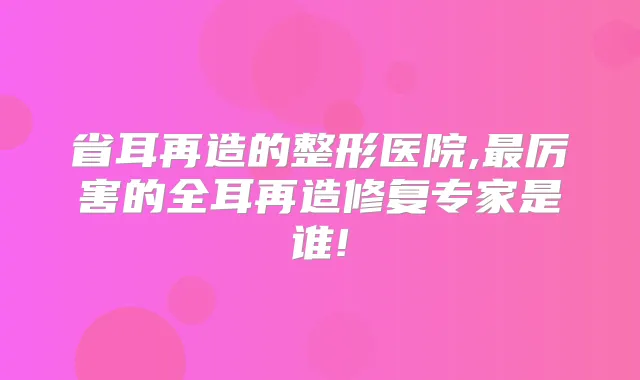 省耳再造的整形医院,厉害的全耳再造修复专家是谁!
