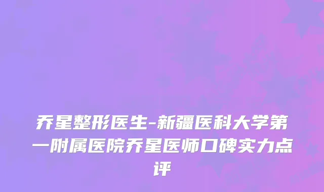 乔星整形医生-新疆医科大学第一附属医院乔星医师口碑实力点评