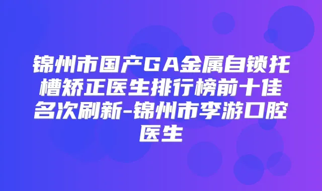 锦州市国产GA金属自锁托槽矫正医生排行榜前十佳名次刷新-锦州市李游口腔医生