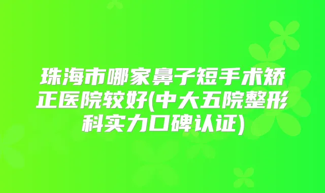 珠海市哪家鼻子短手术矫正医院较好(中大五院整形科实力口碑认证)
