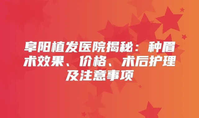 阜阳植发医院揭秘：种眉术效果、价格、术后护理及注意事项