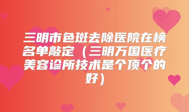 三明市色斑去除医院在榜名单敲定（三明万国医疗美容诊所技术是个顶个的好）