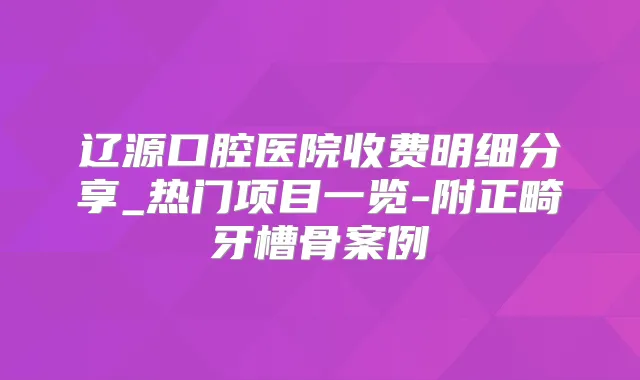 辽源口腔医院收费明细分享_热门项目一览-附正畸牙槽骨案例