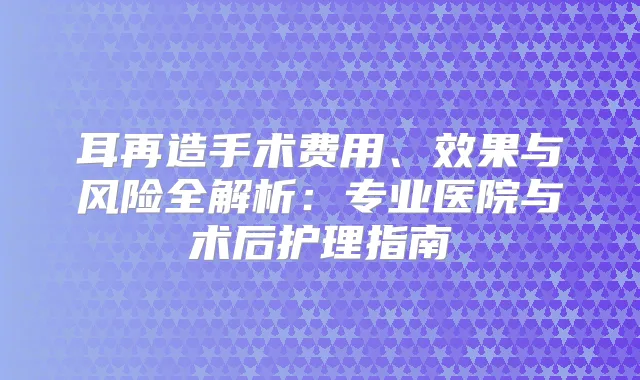 耳再造手术费用、效果与风险全解析：专业医院与术后护理指南