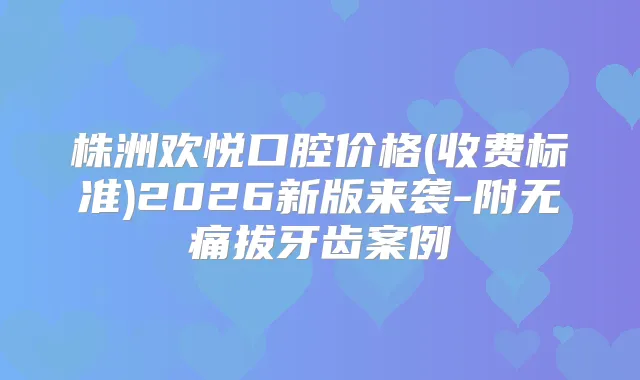 株洲欢悦口腔价格(收费标准)2026新版来袭-附拔牙齿案例