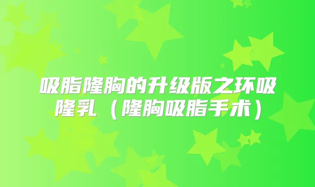 吸脂隆胸的升级版之环吸隆乳（隆胸吸脂手术）