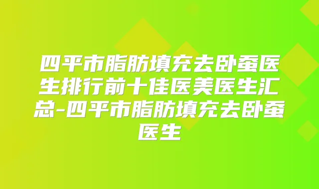 四平市脂肪填充去卧蚕医生排行前十佳医美医生汇总-四平市脂肪填充去卧蚕医生