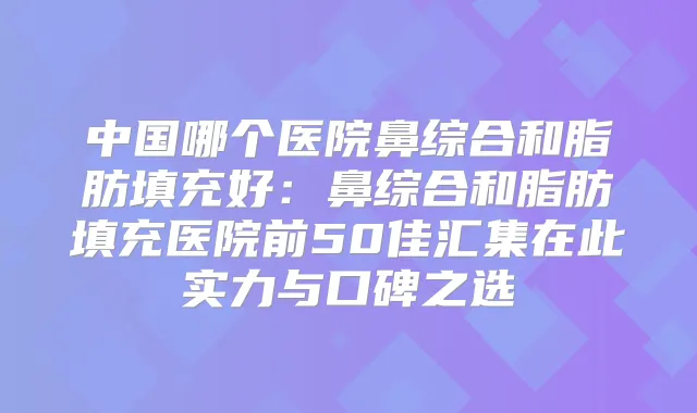 中国哪个医院鼻综合和脂肪填充好：鼻综合和脂肪填充医院前50佳汇集在此实力与口碑之选