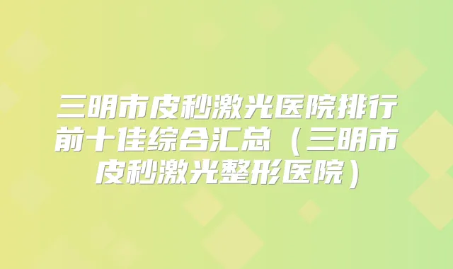 三明市皮秒激光医院排行前十佳综合汇总（三明市皮秒激光整形医院）