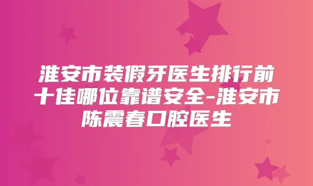 淮安市装假牙医生排行前十佳哪位靠谱安全-淮安市陈震春口腔医生
