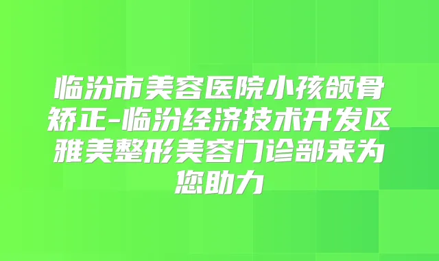 临汾市美容医院小孩颌骨矫正-临汾经济技术开发区雅美整形美容门诊部来为您助力