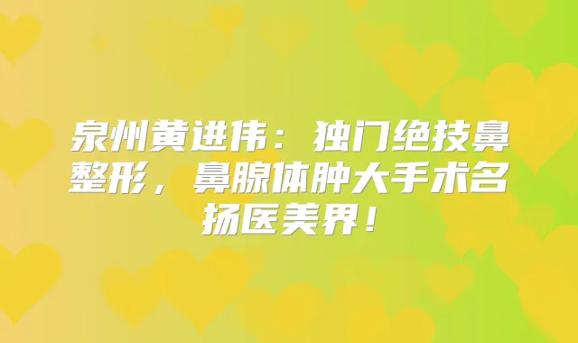 泉州黄进伟：独门绝技鼻整形，鼻腺体肿大手术名扬医美界！