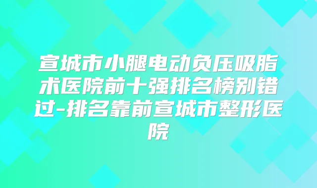宣城市小腿电动负压吸脂术医院前十强排名榜别错过-排名靠前宣城市整形医院