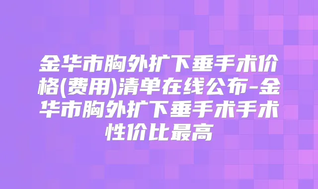 金华市胸外扩下垂手术价格(费用)清单在线公布-金华市胸外扩下垂手术手术性价比高