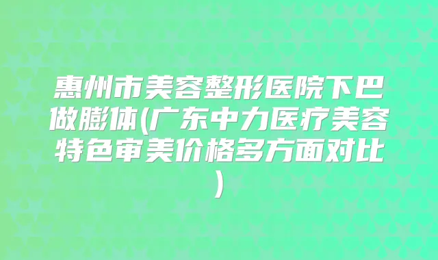 惠州市美容整形医院下巴做膨体(广东中力医疗美容特色审美价格多方面对比)
