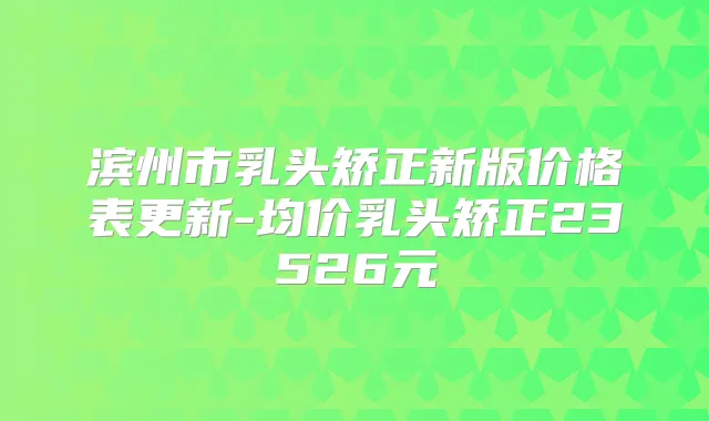 滨州市乳头矫正新版价格表更新-均价乳头矫正23526元