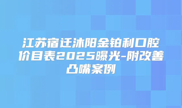 江苏宿迁沐阳金铂利口腔价目表2025曝光-附凸嘴案例