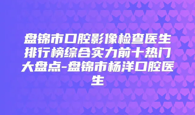 盘锦市口腔影像检查医生排行榜综合实力前十热门大盘点-盘锦市杨洋口腔医生