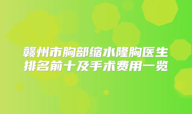 赣州市胸部缩水隆胸医生排名前十及手术费用一览