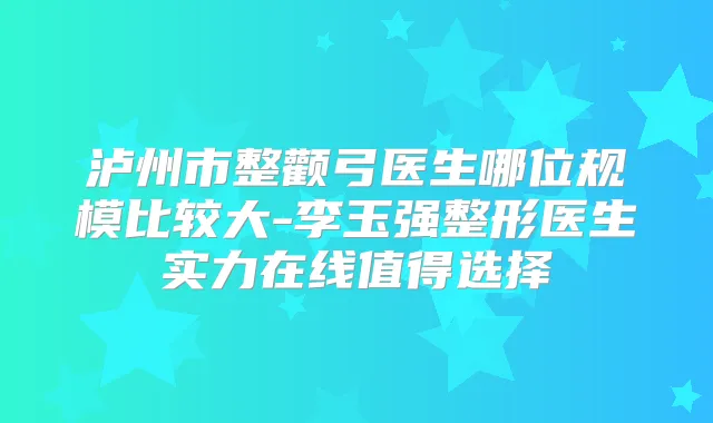 泸州市整颧弓医生哪位规模比较大-李玉强整形医生实力在线值得选择