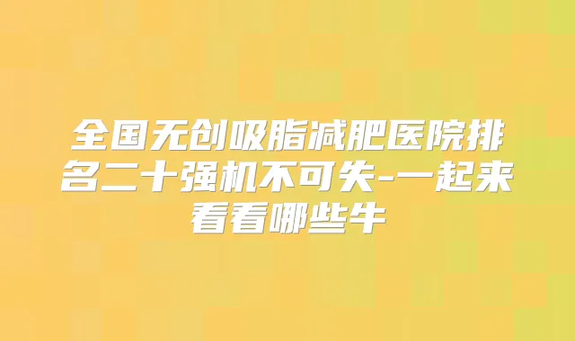 全国无创吸脂减肥医院排名二十强机不可失-一起来看看哪些牛