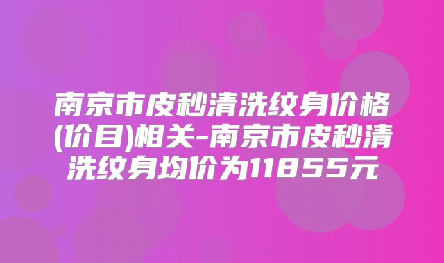 南京市皮秒清洗纹身价格(价目)相关-南京市皮秒清洗纹身均价为11855元