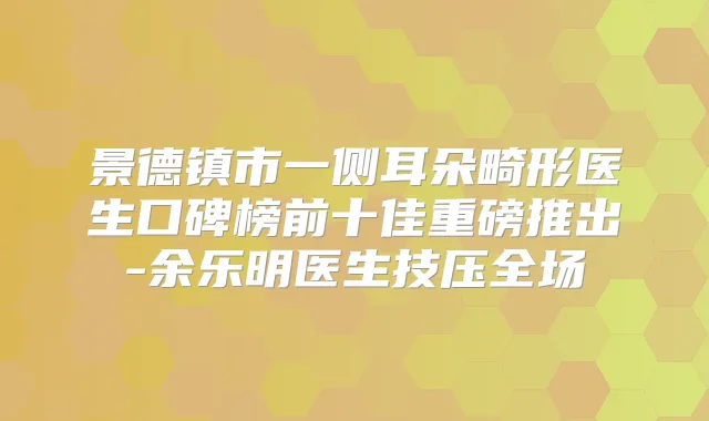 景德镇市一侧耳朵畸形医生口碑榜前十佳重磅推出-余乐明医生技压全场