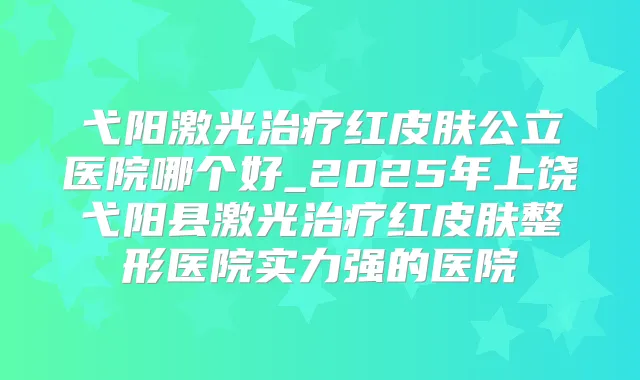 弋阳激光红皮肤公立医院哪个好_2025年上饶弋阳县激光红皮肤整形医院实力强的医院