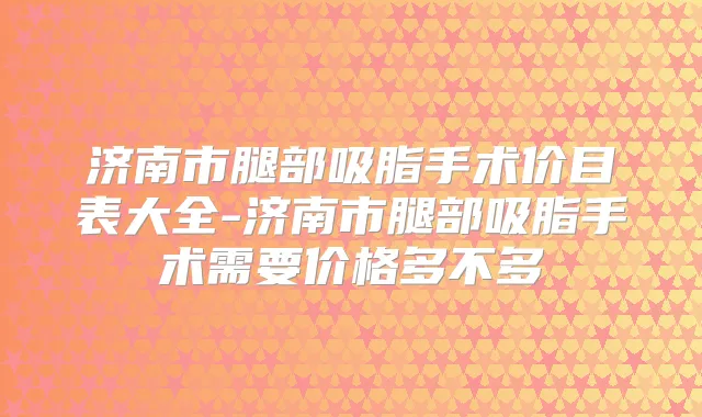 济南市腿部吸脂手术价目表大全-济南市腿部吸脂手术需要价格多不多