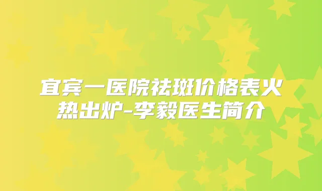 宜宾一医院祛斑价格表火热出炉-李毅医生简介