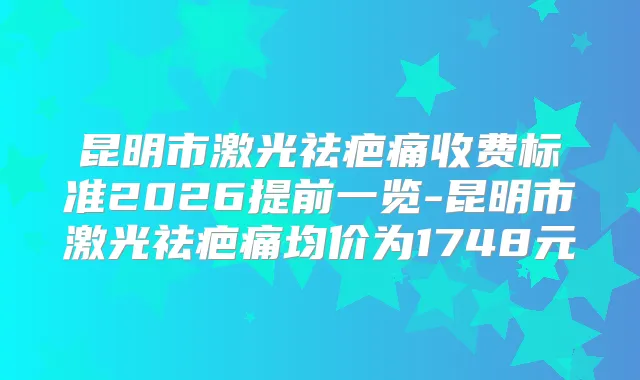 昆明市激光祛疤痛收费标准2026提前一览-昆明市激光祛疤痛均价为1748元