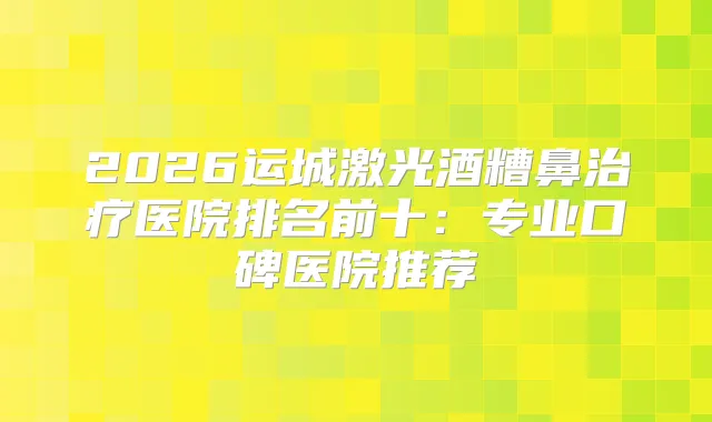 2026运城激光酒糟鼻医院排名前十:专业口碑医院推荐