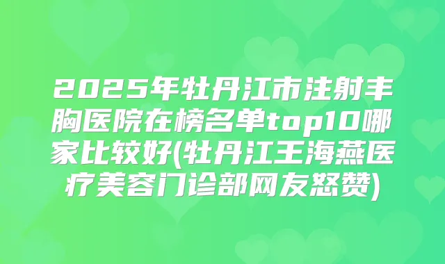 2025年牡丹江市注射丰胸医院在榜名单top10哪家比较好(牡丹江王海燕医疗美容门诊部网友怒赞)