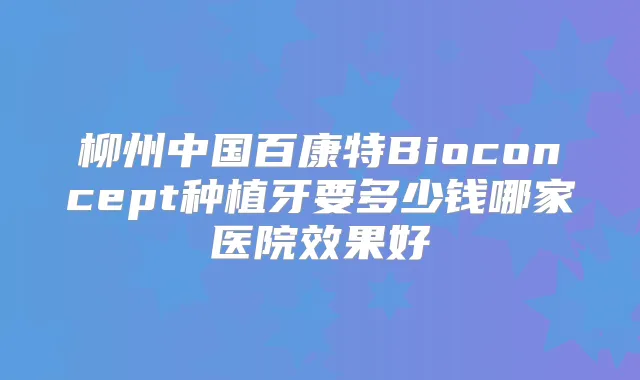 柳州中国百康特Bioconcept种植牙要多少钱哪家医院效果好