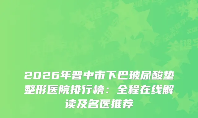 2026年晋中市下巴玻尿酸垫整形医院排行榜：全程在线解读及名医推荐